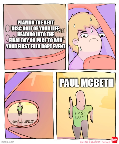 Objects in Mirror | PLAYING THE BEST DISC GOLF OF YOUR LIFE, HEADING INTO THE FINAL DAY ON PACE TO WIN YOUR FIRST EVER DGPT EVENT; PAUL MCBETH | image tagged in objects in mirror,discgolf | made w/ Imgflip meme maker