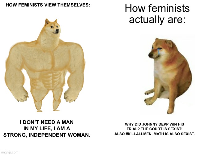 Buff Doge vs. Cheems Meme | HOW FEMINISTS VIEW THEMSELVES:; How feminists actually are:; I DON’T NEED A MAN IN MY LIFE, I AM A STRONG, INDEPENDENT WOMAN. WHY DID JOHNNY DEPP WIN HIS TRIAL? THE COURT IS SEXIST! ALSO #KILLALLMEN. MATH IS ALSO SEXIST. | image tagged in memes,buff doge vs cheems | made w/ Imgflip meme maker