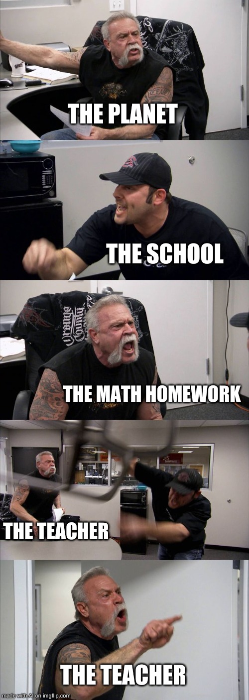 Whats going on about the teacher? | THE PLANET; THE SCHOOL; THE MATH HOMEWORK; THE TEACHER; THE TEACHER | image tagged in memes,american chopper argument | made w/ Imgflip meme maker