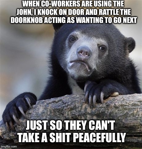 Confession Bear Meme | WHEN CO-WORKERS ARE USING THE JOHN, I KNOCK ON DOOR AND RATTLE THE DOORKNOB ACTING AS WANTING TO GO NEXT JUST SO THEY CAN'T TAKE A SHIT PEAC | image tagged in memes,confession bear,AdviceAnimals | made w/ Imgflip meme maker