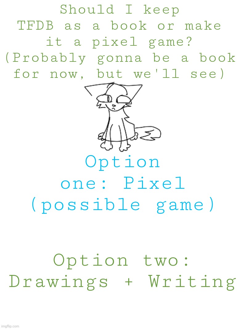 https://twitter.com/MossKat2/status/1680614269832888323 | Should I keep TFDB as a book or make it a pixel game? (Probably gonna be a book for now, but we'll see); Option one: Pixel (possible game); Option two: Drawings + Writing | image tagged in tfdb,theflowersdontbloom | made w/ Imgflip meme maker