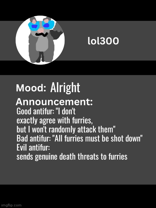 Lol300 announcement template v4 | Alright; Good antifur: "I don't exactly agree with furries, but I won't randomly attack them"
Bad antifur: "All furries must be shot down"
Evil antifur: sends genuine death threats to furries | image tagged in lol300 announcement template v4 thanks conehead | made w/ Imgflip meme maker
