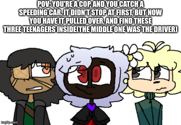 My usual RP rules apply | POV: YOU'RE A COP, AND YOU CATCH A SPEEDING CAR. IT DIDN'T STOP AT FIRST, BUT NOW YOU HAVE IT PULLED OVER, AND FIND THESE THREE TEENAGERS INSIDE(THE MIDDLE ONE WAS THE DRIVER) | image tagged in roleplaying,no joke,no romance,human ocs required | made w/ Imgflip meme maker