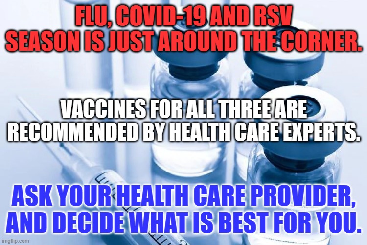 Political Extremists exploit fear.  Rely on your M.D., N.P. or P.A. instead. | FLU, COVID-19 AND RSV SEASON IS JUST AROUND THE CORNER. VACCINES FOR ALL THREE ARE RECOMMENDED BY HEALTH CARE EXPERTS. ASK YOUR HEALTH CARE PROVIDER, AND DECIDE WHAT IS BEST FOR YOU. | image tagged in politics | made w/ Imgflip meme maker