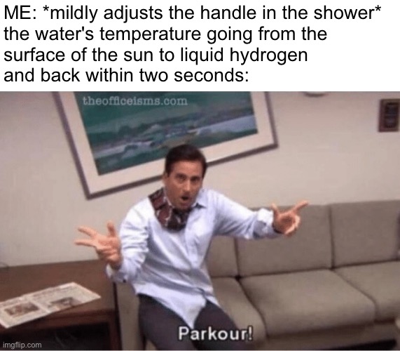 i'm definitely not the only one this time c: | ME: *mildly adjusts the handle in the shower*
the water's temperature going from the
surface of the sun to liquid hydrogen 
and back within two seconds: | image tagged in memes,relatable,parkour,shower,water,temperature | made w/ Imgflip meme maker