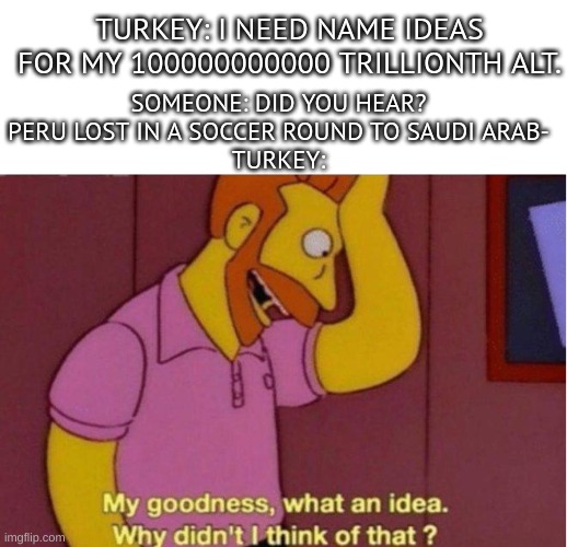 My goodness what an idea why didnt i think of that | SOMEONE: DID YOU HEAR? PERU LOST IN A SOCCER ROUND TO SAUDI ARAB-
TURKEY:; TURKEY: I NEED NAME IDEAS FOR MY 100000000000 TRILLIONTH ALT. | image tagged in my goodness what an idea why didnt i think of that | made w/ Imgflip meme maker