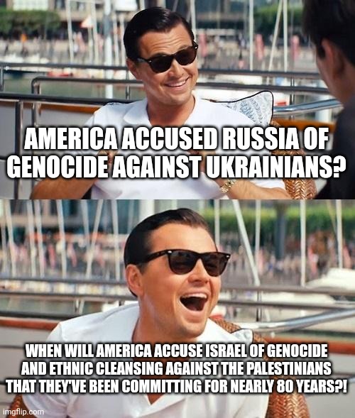 Hypocri$y, it's the American Way. "hUrR dUrR, tHeY'rE oUr aLlY tHeReFoRe iT's oKaY!!!" | AMERICA ACCUSED RUSSIA OF GENOCIDE AGAINST UKRAINIANS? WHEN WILL AMERICA ACCUSE ISRAEL OF GENOCIDE AND ETHNIC CLEANSING AGAINST THE PALESTINIANS THAT THEY'VE BEEN COMMITTING FOR NEARLY 80 YEARS?! | image tagged in leonardo dicaprio wolf of wall street,america,america is the great satan,israel,hypocrisy,genocide | made w/ Imgflip meme maker