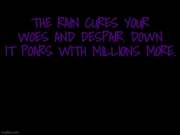THE RAIN CURES YOUR WOES AND DESPAIR. DOWN IT POARS WITH MILLIONS MORE. | image tagged in rain | made w/ Imgflip meme maker