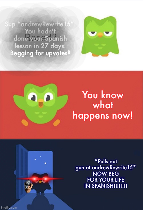 (Duolingo bird when you haven’t do your lesson in 10 days) | Sup “andrewRewrite15”.
You hadn’t done your Spanish lesson in 27 days.
Begging for upvotes? You know what happens now! *Pulls out gun at andrewRewrite15* NOW BEG FOR YOUR LIFE IN SPANISH!!!!!!!! | image tagged in duolingo bored 3-panel,duolingo,andrewrewrite15 | made w/ Imgflip meme maker