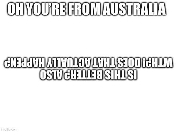 OH YOU’RE FROM AUSTRALIA IS THIS BETTER? ALSO WTH?! DOES THAT ACTUALLY HAPPEN? | made w/ Imgflip meme maker
