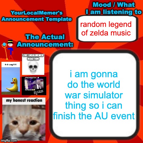 also later i am gonna do eggy's idea | random legend of zelda music; i am gonna do the world war simulator thing so i can finish the AU event | image tagged in yourlocalmemer announcement temp 4 0 | made w/ Imgflip meme maker