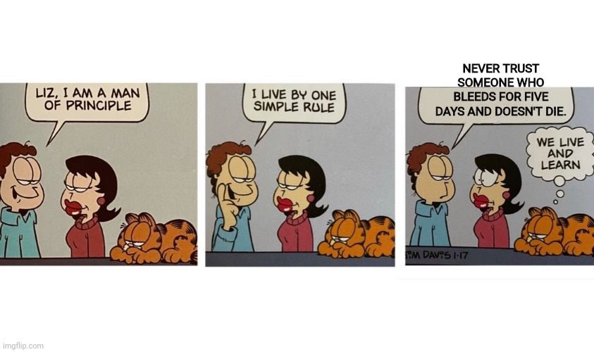 Life lessons with Jon | NEVER TRUST SOMEONE WHO BLEEDS FOR FIVE DAYS AND DOESN'T DIE. | image tagged in i am a man of principal jon arbuckle,jon,garfield,life lessons | made w/ Imgflip meme maker