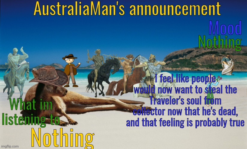 Hello there | Nothing; I feel like people would now want to steal the Traveler's soul from collector now that he's dead, and that feeling is probably true; Nothing | image tagged in australiaman's true announcement template | made w/ Imgflip meme maker