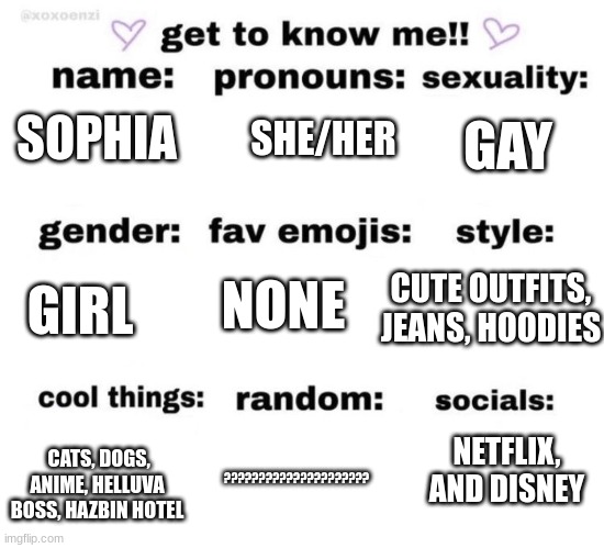 get to know me | SHE/HER; GAY; SOPHIA; NONE; GIRL; CUTE OUTFITS, JEANS, HOODIES; ????????????????????? CATS, DOGS, ANIME, HELLUVA BOSS, HAZBIN HOTEL; NETFLIX, AND DISNEY | image tagged in get to know me | made w/ Imgflip meme maker