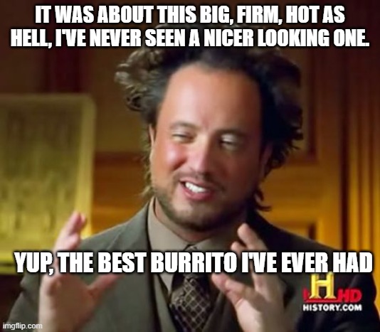 Ancient Aliens Meme | IT WAS ABOUT THIS BIG, FIRM, HOT AS HELL, I'VE NEVER SEEN A NICER LOOKING ONE. YUP, THE BEST BURRITO I'VE EVER HAD | image tagged in memes,ancient aliens | made w/ Imgflip meme maker