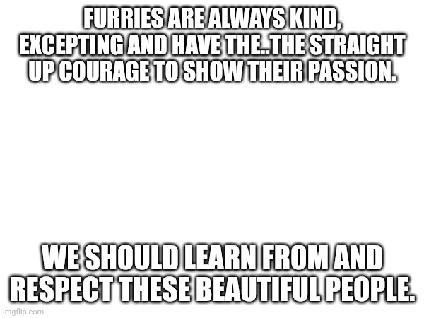 FURRIES ARE ALWAYS KIND, EXCEPTING AND HAVE THE..THE STRAIGHT UP COURAGE TO SHOW THEIR PASSION. WE SHOULD LEARN FROM AND RESPECT THESE BEAUTIFUL PEOPLE. | made w/ Imgflip meme maker
