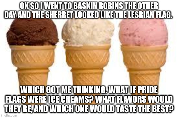 Bonus if you come up with a custom name for the ice cream | OK SO I WENT TO BASKIN ROBINS THE OTHER DAY AND THE SHERBET LOOKED LIKE THE LESBIAN FLAG. WHICH GOT ME THINKING. WHAT IF PRIDE FLAGS WERE ICE CREAMS? WHAT FLAVORS WOULD THEY BE, AND WHICH ONE WOULD TASTE THE BEST? | image tagged in gay | made w/ Imgflip meme maker