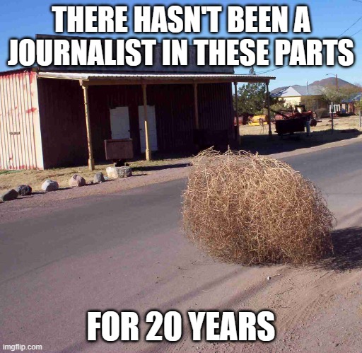 tumbleweed | THERE HASN'T BEEN A JOURNALIST IN THESE PARTS FOR 20 YEARS | image tagged in tumbleweed | made w/ Imgflip meme maker