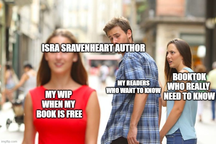 my book is free booktok funny book meme | ISRA SRAVENHEART AUTHOR; BOOKTOK
WHO REALLY 
NEED TO KNOW; MY READERS WHO WANT TO KNOW; MY WIP 
WHEN MY 
BOOK IS FREE | image tagged in memes,distracted boyfriend,booktok,book,books | made w/ Imgflip meme maker