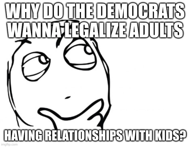 talk in the comments | WHY DO THE DEMOCRATS WANNA LEGALIZE ADULTS; HAVING RELATIONSHIPS WITH KIDS? | image tagged in hmmm,memes,blank white template,fun,politics | made w/ Imgflip meme maker