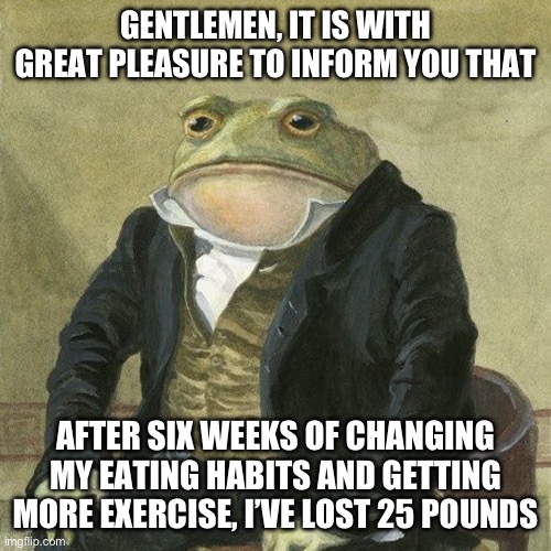 Gentlemen, it is with great pleasure to inform you that | GENTLEMEN, IT IS WITH GREAT PLEASURE TO INFORM YOU THAT; AFTER SIX WEEKS OF CHANGING MY EATING HABITS AND GETTING MORE EXERCISE, I’VE LOST 25 POUNDS | image tagged in gentlemen it is with great pleasure to inform you that | made w/ Imgflip meme maker