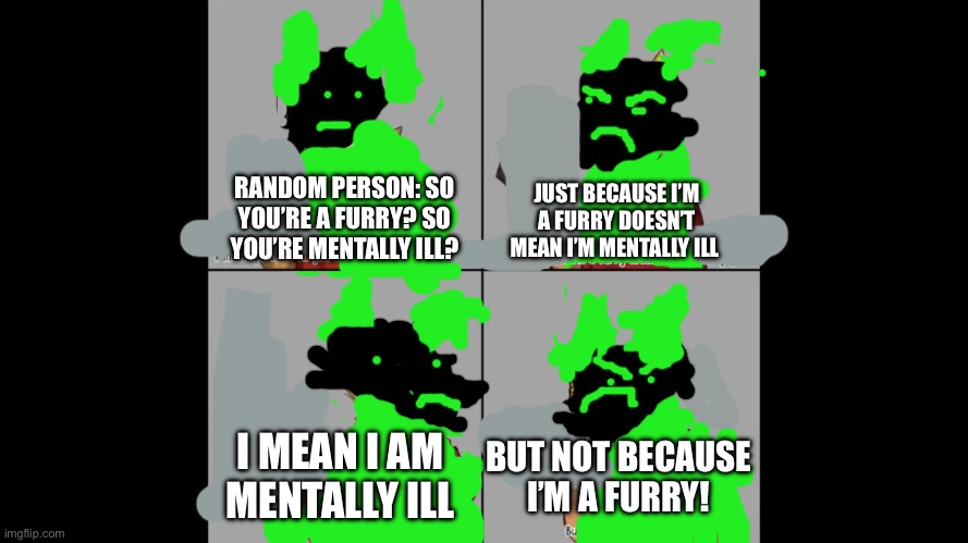 I tried to find a meme but couldn’t find the original, so I just remade it. I sorry for the bad quality | JUST BECAUSE I’M A FURRY DOESN’T MEAN I’M MENTALLY ILL; RANDOM PERSON: SO YOU’RE A FURRY? SO YOU’RE MENTALLY ILL? I MEAN I AM MENTALLY ILL; BUT NOT BECAUSE I’M A FURRY! | image tagged in furry | made w/ Imgflip meme maker