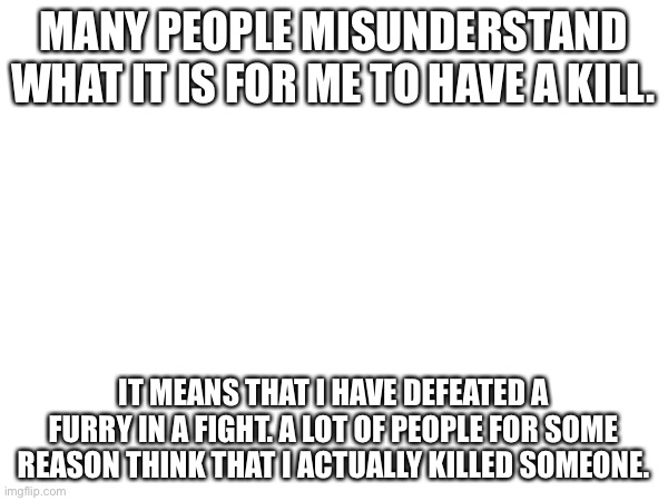 I’m saying this as an image because I’m comment banned. | MANY PEOPLE MISUNDERSTAND WHAT IT IS FOR ME TO HAVE A KILL. IT MEANS THAT I HAVE DEFEATED A FURRY IN A FIGHT. A LOT OF PEOPLE FOR SOME REASON THINK THAT I ACTUALLY KILLED SOMEONE. | made w/ Imgflip meme maker