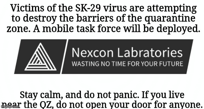 Victims of the SK-29 virus are attempting to destroy the barriers of the quarantine zone. A mobile task force will be deployed. Stay calm, and do not panic. If you live near the QZ, do not open your door for anyone. | made w/ Imgflip meme maker
