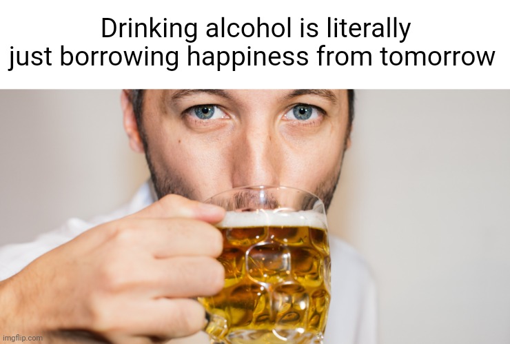 Meme #2,520 | Drinking alcohol is literally just borrowing happiness from tomorrow | image tagged in memes,shower thoughts,drinking,alcohol,happiness,true | made w/ Imgflip meme maker