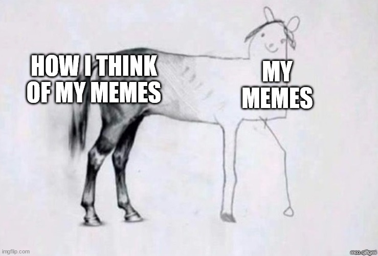 its true :( | HOW I THINK OF MY MEMES; MY MEMES | image tagged in horse drawing | made w/ Imgflip meme maker