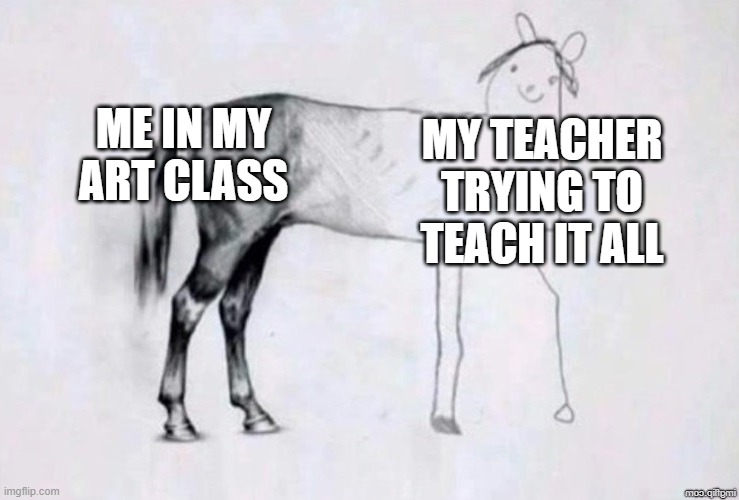 I taught the art class | ME IN MY ART CLASS; MY TEACHER TRYING TO TEACH IT ALL | image tagged in horse drawing,memes | made w/ Imgflip meme maker