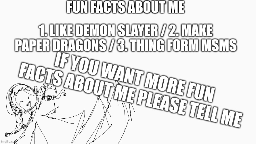 FUN FACTS ABOUT ME; 1. LIKE DEMON SLAYER / 2. MAKE PAPER DRAGONS / 3. THING FORM MSMS; IF YOU WANT MORE FUN FACTS ABOUT ME PLEASE TELL ME | made w/ Imgflip meme maker