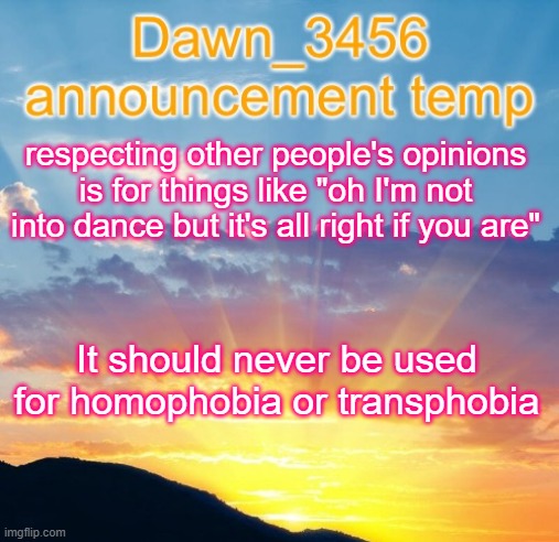 Dawn_3456 announcement | respecting other people's opinions is for things like "oh I'm not into dance but it's all right if you are"; It should never be used for homophobia or transphobia | image tagged in dawn_3456 announcement | made w/ Imgflip meme maker