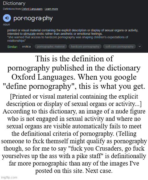 Attention class, some of you need to go back to school. I'll be your teacher | This is the definition of pornography published in the dictionary Oxford Languages. When you google "define pornography", this is what you get. [Printed or visual material containing the explicit
description or display of sexual organs or activity...]
According to this dictionary, an image of a nude figure
who is not engaged in sexual activity and where no
sexual organs are visible automatically fails to meet
the definitional criteria of pornography. (Telling
someone to fxck themself might qualify as pornography
though, so for me to say "fuck you Crusaders, go fuck
yourselves up the ass with a pike staff" is definitionally
far more pornographic than any of the images I've
posted on this site. Next case. | image tagged in anti-crusader | made w/ Imgflip meme maker