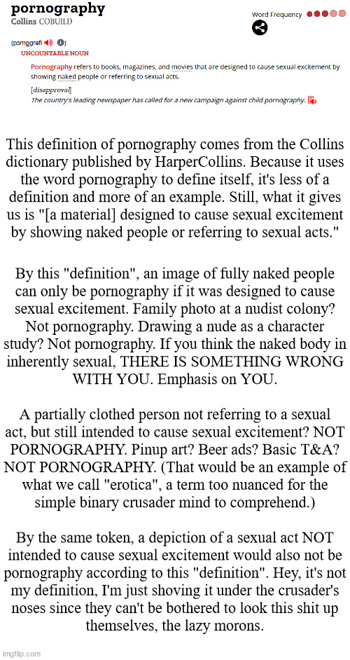 No single definition is, well, definitive, but let's keep going and see if they converge on a common theme | This definition of pornography comes from the Collins
dictionary published by HarperCollins. Because it uses
the word pornography to define itself, it's less of a
definition and more of an example. Still, what it gives
us is "[a material] designed to cause sexual excitement
by showing naked people or referring to sexual acts."; By this "definition", an image of fully naked people
can only be pornography if it was designed to cause
sexual excitement. Family photo at a nudist colony?
Not pornography. Drawing a nude as a character
study? Not pornography. If you think the naked body in
inherently sexual, THERE IS SOMETHING WRONG
WITH YOU. Emphasis on YOU.
 
A partially clothed person not referring to a sexual
act, but still intended to cause sexual excitement? NOT
PORNOGRAPHY. Pinup art? Beer ads? Basic T&A?
NOT PORNOGRAPHY. (That would be an example of
what we call "erotica", a term too nuanced for the
simple binary crusader mind to comprehend.)
 
By the same token, a depiction of a sexual act NOT
intended to cause sexual excitement would also not be
pornography according to this "definition". Hey, it's not
my definition, I'm just shoving it under the crusader's
noses since they can't be bothered to look this shit up
themselves, the lazy morons. | image tagged in anti-crusader | made w/ Imgflip meme maker