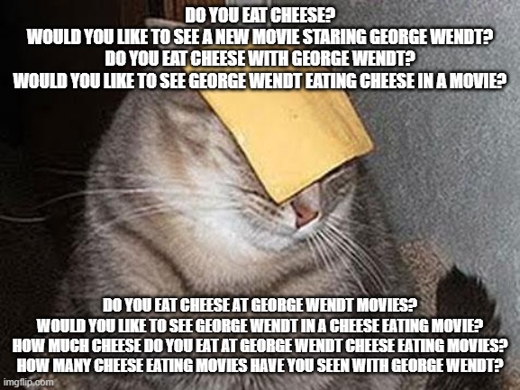 Do you eat cheese? | DO YOU EAT CHEESE?
WOULD YOU LIKE TO SEE A NEW MOVIE STARING GEORGE WENDT?
DO YOU EAT CHEESE WITH GEORGE WENDT?
WOULD YOU LIKE TO SEE GEORGE WENDT EATING CHEESE IN A MOVIE? DO YOU EAT CHEESE AT GEORGE WENDT MOVIES?
WOULD YOU LIKE TO SEE GEORGE WENDT IN A CHEESE EATING MOVIE?
HOW MUCH CHEESE DO YOU EAT AT GEORGE WENDT CHEESE EATING MOVIES?
HOW MANY CHEESE EATING MOVIES HAVE YOU SEEN WITH GEORGE WENDT? | image tagged in cats with cheese,would you like to take a survey,george wendt | made w/ Imgflip meme maker