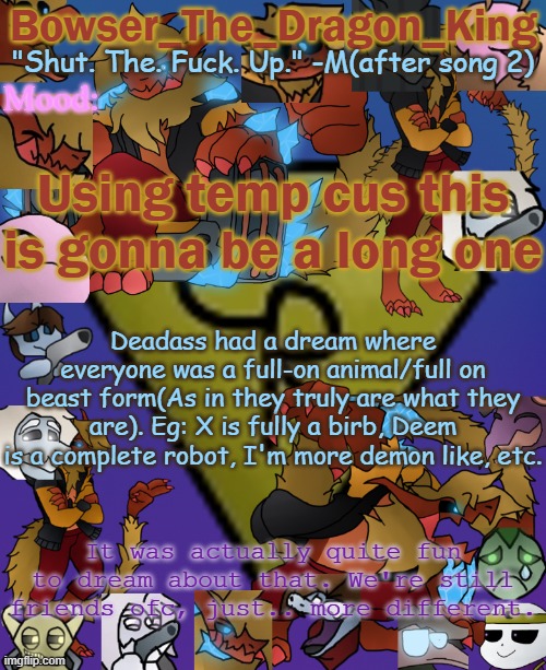 Running out of title options | Using temp cus this is gonna be a long one; Deadass had a dream where everyone was a full-on animal/full on beast form(As in they truly are what they are). Eg: X is fully a birb, Deem is a complete robot, I'm more demon like, etc. It was actually quite fun to dream about that. We're still friends ofc, just.. more different. | image tagged in bowser's/skid's/toof's chaos realm temp | made w/ Imgflip meme maker