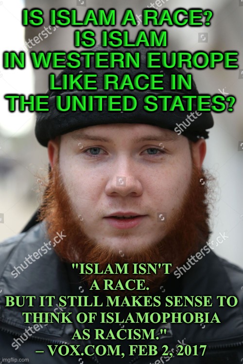 Islam isn’t a race. | IS ISLAM A RACE? 
IS ISLAM IN WESTERN EUROPE LIKE RACE IN THE UNITED STATES? "ISLAM ISN'T A RACE. 
BUT IT STILL MAKES SENSE TO THINK OF ISLAMOPHOBIA AS RACISM." 
– VOX.COM, FEB 2, 2017 | image tagged in jordan horner aka islamic convert jamaal uddin | made w/ Imgflip meme maker