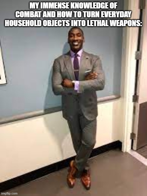 Shannon Sharpe Fit Checks | MY IMMENSE KNOWLEDGE OF COMBAT AND HOW TO TURN EVERYDAY HOUSEHOLD OBJECTS INTO LETHAL WEAPONS: | image tagged in shannon sharpe fit checks | made w/ Imgflip meme maker