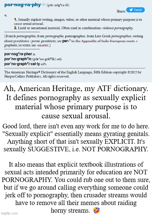 I don't hate crusaders, I just hate what they do...but you are what you do...so I guess I do hate crusaders | Ah, American Heritage, my ATF dictionary.
It defines pornography as sexually explicit
material whose primary purpose is to
cause sexual arousal. Good lord, there isn't even any work for me to do here.
"Sexually explicit" essentially means gyrating genitals.
Anything short of that isn't sexually EXPLICIT. It's
sexually SUGGESTIVE, i.e. NOT PORNOGRAPHY.
 
It also means that explicit textbook illustrations of
sexual acts intended primarily for education are NOT
PORNOGRAPHY. You could rub one out to them sure,
but if we go around calling everything someone could
jerk off to pornography, then crusader streams would
have to remove all their memes about raiding
horny streams. 🤣 | image tagged in anti-crusader | made w/ Imgflip meme maker