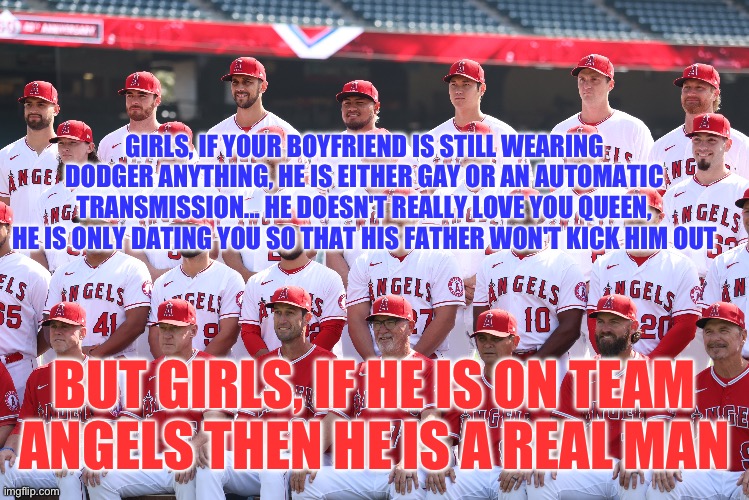 Angels ftw | GIRLS, IF YOUR BOYFRIEND IS STILL WEARING DODGER ANYTHING, HE IS EITHER GAY OR AN AUTOMATIC TRANSMISSION... HE DOESN'T REALLY LOVE YOU QUEEN, HE IS ONLY DATING YOU SO THAT HIS FATHER WON'T KICK HIM OUT; BUT GIRLS, IF HE IS ON TEAM ANGELS THEN HE IS A REAL MAN | image tagged in angels,dodgers | made w/ Imgflip meme maker