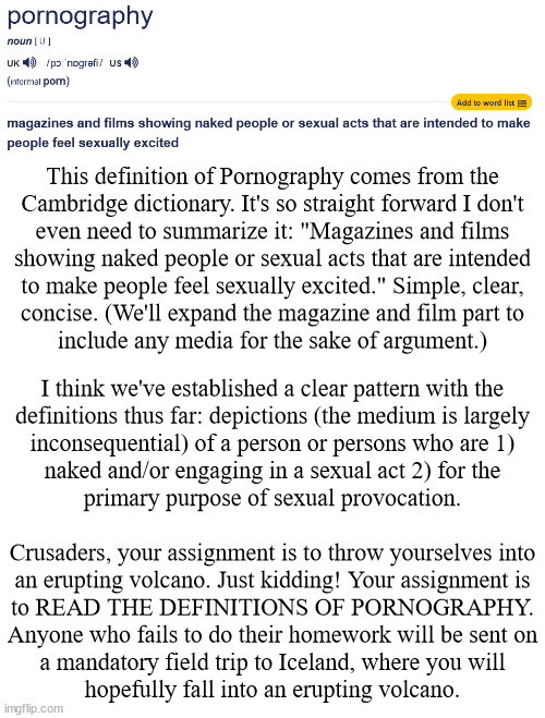 Don't take my word for it: check the sources! Check wikipedia too, they have a lot on relevant legal history | This definition of Pornography comes from the
Cambridge dictionary. It's so straight forward I don't
even need to summarize it: "Magazines and films
showing naked people or sexual acts that are intended
to make people feel sexually excited." Simple, clear,
concise. (We'll expand the magazine and film part to
include any media for the sake of argument.); I think we've established a clear pattern with the
definitions thus far: depictions (the medium is largely
inconsequential) of a person or persons who are 1)
naked and/or engaging in a sexual act 2) for the
primary purpose of sexual provocation.
 
Crusaders, your assignment is to throw yourselves into
an erupting volcano. Just kidding! Your assignment is
to READ THE DEFINITIONS OF PORNOGRAPHY.
Anyone who fails to do their homework will be sent on
a mandatory field trip to Iceland, where you will
hopefully fall into an erupting volcano. | image tagged in anti-crusader | made w/ Imgflip meme maker