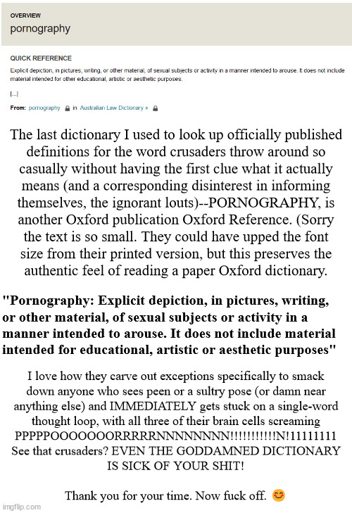 Class dismissed! Crusaders, you stay and each write "I will not use the word pornography incorrectly" 100 times on the board | The last dictionary I used to look up officially published
definitions for the word crusaders throw around so
casually without having the first clue what it actually
means (and a corresponding disinterest in informing
themselves, the ignorant louts)--PORNOGRAPHY, is
another Oxford publication Oxford Reference. (Sorry
the text is so small. They could have upped the font
size from their printed version, but this preserves the
authentic feel of reading a paper Oxford dictionary. "Pornography: Explicit depiction, in pictures, writing,
or other material, of sexual subjects or activity in a
manner intended to arouse. It does not include material
intended for educational, artistic or aesthetic purposes"; I love how they carve out exceptions specifically to smack
down anyone who sees peen or a sultry pose (or damn near
anything else) and IMMEDIATELY gets stuck on a single-word
thought loop, with all three of their brain cells screaming
PPPPPOOOOOOORRRRRNNNNNNNN!!!!!!!!!!!N!11111111

See that crusaders? EVEN THE GODDAMNED DICTIONARY
IS SICK OF YOUR SHIT!
 
Thank you for your time. Now fuck off. 😊 | image tagged in anti-crusader | made w/ Imgflip meme maker