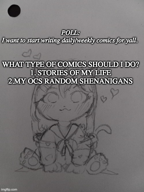 type 1 or 2 in the comments :) | POLL:
I want to start writing daily/weekly comics for yall. WHAT TYPE OF COMICS SHOULD I DO?


1. STORIES OF MY LIFE
2.MY OCS RANDOM SHENANIGANS | image tagged in comics | made w/ Imgflip meme maker