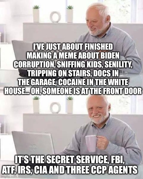 Any day now… | I’VE JUST ABOUT FINISHED MAKING A MEME ABOUT BIDEN CORRUPTION, SNIFFING KIDS, SENILITY, TRIPPING ON STAIRS, DOCS IN THE GARAGE, COCAINE IN THE WHITE HOUSE… OH, SOMEONE IS AT THE FRONT DOOR; IT’S THE SECRET SERVICE, FBI, ATF, IRS, CIA AND THREE CCP AGENTS | image tagged in hide the pain harold,biden,memes,weaponized government | made w/ Imgflip meme maker