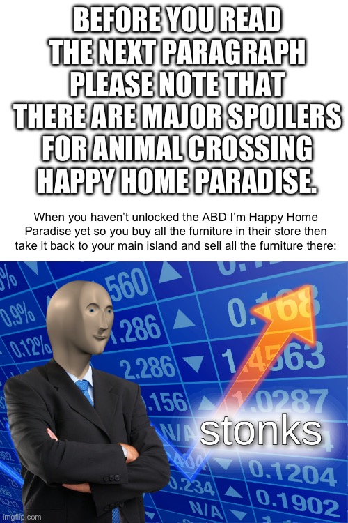 Meme #82 | BEFORE YOU READ THE NEXT PARAGRAPH PLEASE NOTE THAT THERE ARE MAJOR SPOILERS FOR ANIMAL CROSSING HAPPY HOME PARADISE. When you haven’t unlocked the ABD I’m Happy Home Paradise yet so you buy all the furniture in their store then take it back to your main island and sell all the furniture there: | image tagged in stonks,animal crossing,gaming,happy home paradise,poki,bells | made w/ Imgflip meme maker