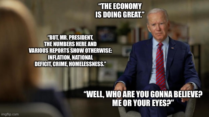 legit question | “THE ECONOMY IS DOING GREAT.”; “BUT, MR. PRESIDENT, THE NUMBERS HERE AND VARIOUS REPORTS SHOW OTHERWISE: INFLATION, NATIONAL DEFICIT, CRIME, HOMELESSNESS.”; “WELL, WHO ARE YOU GONNA BELIEVE?
ME OR YOUR EYES?” | image tagged in biden interview question,funny,economy,politics | made w/ Imgflip meme maker
