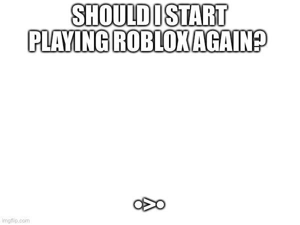 SHOULD I START PLAYING ROBLOX AGAIN? •>• | made w/ Imgflip meme maker