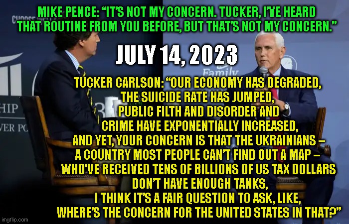 MIKE PENCE: “IT’S NOT MY CONCERN. TUCKER, I’VE HEARD THAT ROUTINE FROM YOU BEFORE, BUT THAT’S NOT MY CONCERN.”; JULY 14, 2023; TUCKER CARLSON: “OUR ECONOMY HAS DEGRADED, 
THE SUICIDE RATE HAS JUMPED, 
PUBLIC FILTH AND DISORDER AND
 CRIME HAVE EXPONENTIALLY INCREASED,
AND YET, YOUR CONCERN IS THAT THE UKRAINIANS –
A COUNTRY MOST PEOPLE CAN’T FIND OUT A MAP – 
WHO’VE RECEIVED TENS OF BILLIONS OF US TAX DOLLARS
 DON’T HAVE ENOUGH TANKS,
I THINK IT’S A FAIR QUESTION TO ASK, LIKE, 
WHERE’S THE CONCERN FOR THE UNITED STATES IN THAT?” | made w/ Imgflip meme maker