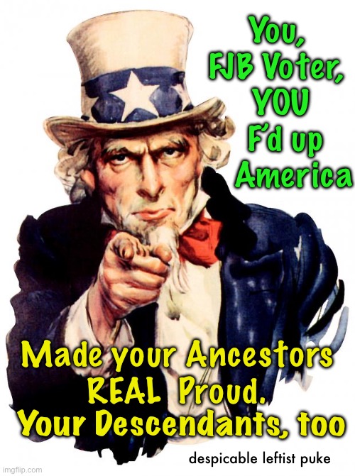 Proud of yourself? | You,
FJB Voter,
 YOU
  F’d up
    America; Made your Ancestors
REAL  Proud. Your Descendants, too; despicable leftist puke | image tagged in memes,uncle sam | made w/ Imgflip meme maker